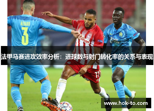 法甲马赛进攻效率分析：进球数与射门转化率的关系与表现
