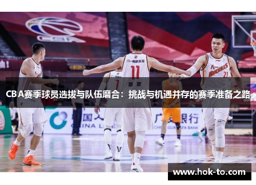 CBA赛季球员选拔与队伍磨合：挑战与机遇并存的赛季准备之路